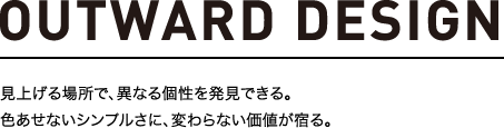 OUTWARD DESIGN 見上げる場所で、異なる個性を発見できる。色あせないシンプルさに、変わらない価値が宿る。