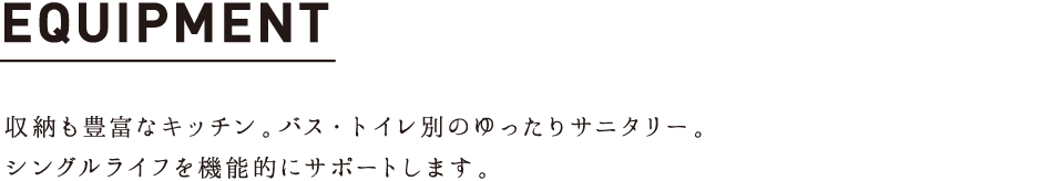 EQUIPMENT 収納も豊富なキッチン。バス・トイレ別のゆったりサニタリー。
シングルライフを機能的にサポートします。