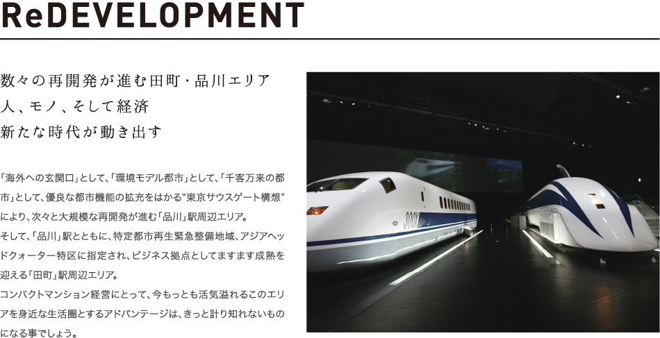 ReDEVELOPMENT 数々の再開発が進む田町・品川エリア 人、モノ、そして経済新たな時代が動き出す 「海外への玄関口」として、「環境モデル都市」として、「千客万来の都市」として、優良な都市機能の拡充をはかる“東京サウスゲート構想”により、次々と大規模な再開発が進む「品川」駅周辺エリア。そして、「品川」駅とともに、特定都市再生緊急整備地域、アジアヘッドクォーター特区に指定され、ビジネス拠点としてますます成熟を迎える「田町」駅周辺エリア。コンパクトマンション経営にとって、今もっとも活気溢れるこのエリアを身近な生活圏とするアドバンテージは、きっと計り知れないものになる事でしょう。